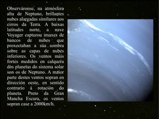Observáronse, na atmósfera alta de Neptuno, brillantes nubes alargadas similares aos cirros da Terra. A baixas latitudes norte, a nave Voyager capturou imaxes de bancos de nubes que proxectaban a súa sombra sobre as capas de nubes inferiores. Os ventos máis fortes medidos en calquera dos planetas do sistema solar son os de Neptuno. A maior parte destes ventos sopran en dirección oeste, en sentido contrario á rotación do planeta. Preto da Gran Mancha Escura, os ventos sopran case a 2000km/h. 