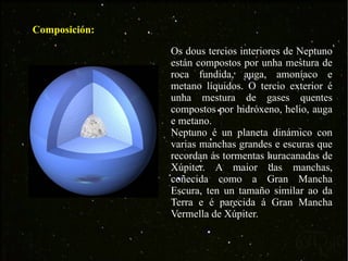 Composición: Os dous tercios interiores de Neptuno están compostos por unha mestura de roca fundida, auga, amoníaco e metano líquidos. O tercio exterior é unha mestura de gases quentes compostos por hidróxeno, helio, auga e metano. Neptuno é un planeta dinámico con varias manchas grandes e escuras que recordan ás tormentas huracanadas de Xúpiter. A maior das manchas, coñecida como a Gran Mancha Escura, ten un tamaño similar ao da Terra e é parecida á Gran Mancha Vermella de Xúpiter.  