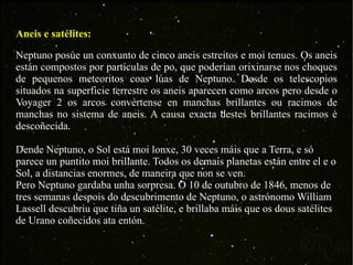 Aneis e satélites: Neptuno posúe un conxunto de cinco aneis estreitos e moi tenues. Os aneis están compostos por partículas de po, que poderían orixinarse nos choques de pequenos meteoritos coas lúas de Neptuno. Desde os telescopios situados na superficie terrestre os aneis aparecen como arcos pero desde o Voyager 2 os arcos convértense en manchas brillantes ou racimos de manchas no sistema de aneis. A causa exacta destes brillantes racimos é descoñecida. Dende Neptuno, o Sol está moi lonxe, 30 veces máis que a Terra, e só parece un puntito moi brillante. Todos os demais planetas están entre el e o Sol, a distancias enormes, de maneira que non se ven.  Pero Neptuno gardaba unha sorpresa. O 10 de outubro de 1846, menos de tres semanas despois do descubrimento de Neptuno, o astrónomo William Lassell descubriu que tiña un satélite, e brillaba máis que os dous satélites de Urano coñecidos ata entón. 