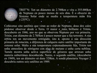 Coñécense oito satélites que viran ao redor de Neptuno, dous dos cales pódense observar desde a Terra. O maior e máis brillante é Tritón, descuberto en 1846, ano no que se observou Neptuno por vez primeira. Tritón, cun diámetro de 2.705km é pouco menor que a lúa terrestre. A súa órbita ten un movemento retrógado, isto é, oposto á súa dirección primaria de rotación, a diferenza de calquera outro satélite importante do sistema solar. Malia a súa temperatura extremadamente fría, Tritón ten unha atmosfera de nitrógeno con algo de metano e unha certa neblina. Tamén mostra unha activa superficie de géiseres que arroxan unha materia subterránea descoñecida. Nereo, o segundo satélite, (descuberto en 1949), ten un diámetro só duns 320km. A sonda planetaria Voyager 2 descubriu outros seis satélites en 1989. TRITÓN: Ten un diámetro de 2.700km e vira a 355.000km de Neptuno en pouco menos de seis días. É o obxecto do Sistema Solar onde se mediu a temperatura máis fría (-235ºC). 