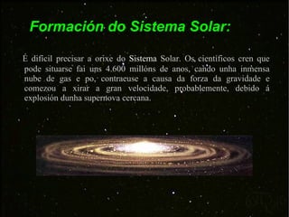 É difícil precisar a orixe do  Sistema  Solar. Os científicos cren que pode situarse fai uns 4.600 millóns de anos, cando unha inmensa nube de gas e po, contraeuse a causa da forza da gravidade e comezou a xirar a gran velocidade, probablemente, debido á explosión dunha supernova cercana.  Formación do Sistema Solar: 