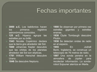    3000 a.C. Los babilonios hacen             1908 Se observan por primera vez
    los         primeros        registros       estrellas gigantes y estrellas
    astronómicos conocidos.                     enanas.
   125 a.C. Hiparco agrupa las                1930 Clyde Tombaugh descubre
    estrellas por su brillo.                    Plutón.
   1543 Nicolás Copérnico declara             1938 Se detectan ondas de radio
    que la tierra gira alrededor del Sol.       en el espacio.
   1600 Johannes Kepler descubre              1955            En          Jodrell
    que las orbitas de los planetas             Bank, Inglaterra, se construye un
    alrededor del Sol son elípticas.            telescopio de 76 metros de radio.
   1781 William Herschel descubre             1997 Una sonda penetra en la
    Urano.                                      atmosfera     de    Júpiter   para
   1846 Se descubre Neptuno.                   recolectar información. La sonda-
                                                robot Sojouner aterriza en Marte.
 