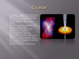   Un cuásar1 o quásar (acrónimo en in
    glés de quasi-stellar radio source) es
    una fuente astronómica de energía
    electromagnética, que
    incluye radiofrecuencias y luz
    visible.
   En 2007, el consenso científico dijo
    que estos objetos están
    extremadamente lejos, lo que
    explicaría su alto grado
    de corrimiento al rojo, son
    extremadamente luminosos,
    permitiendo su visión a pesar de su
    distancia, y muy compactos, que
    sería la causa de los cambios rápidos
    en la magnitud de brillo. Se cree que
    son núcleos activos
    de galaxias jóvenes en formación.
 