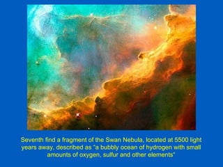 Seventh find a fragment of the Swan Nebula, located at 5500 light
years away, described as “a bubbly ocean of hydrogen with small
         amounts of oxygen, sulfur and other elements“
 