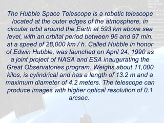 The Hubble Space Telescope is a robotic telescope
  located at the outer edges of the atmosphere, in
circular orbit around the Earth at 593 km above sea
level, with an orbital period between 96 and 97 min.
at a speed of 28,000 km / h. Called Hubble in honor
of Edwin Hubble, was launched on April 24, 1990 as
  a joint project of NASA and ESA inaugurating the
Great Observatories program. Weighs about 11,000
kilos, is cylindrical and has a length of 13.2 m and a
maximum diameter of 4.2 meters. The telescope can
produce images with higher optical resolution of 0.1
                         arcsec.
 