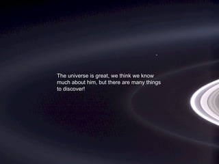 The universe is great, we think we know
much about him, but there are many things
to discover!
 