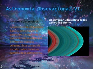 Astronomía ultravioleta.
Observación ultravioleta de los
anillos de Saturno.
 La astronomía ultravioleta
basa su actividad en la
detección y estudio de la
radiación ultravioleta que
emiten los cuerpos
celestes. Este campo de
estudio cubre todos los
campos de la astronomía.
 