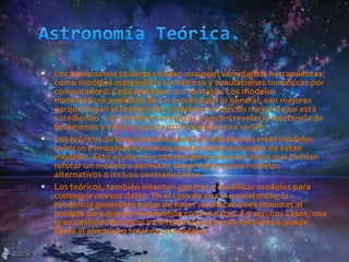  Los astrónomos teóricos utilizan una gran variedad de herramientas
como modelos matemáticos analíticos y simulaciones numéricas por
computadora. Cada uno tiene sus ventajas. Los modelos
matemáticos analíticos de un proceso por lo general, son mejores
porque llegan al corazón del problema y explican mejor lo que está
sucediendo. Los modelos numéricos, pueden revelar la existencia de
fenómenos y efectos que de otra manera no se verían
 Los teóricos de la astronomía ponen su esfuerzo en crear modelos
teóricos e imaginar las consecuencias observacionales de estos
modelos. Esto ayuda a los observadores a buscar datos que puedan
refutar un modelo o permitan elegir entre varios modelos
alternativos o incluso contradictorios.
 Los teóricos, también intentan generar o modificar modelos para
conseguir nuevos datos. En el caso de una inconsistencia, la
tendencia general es tratar de hacer modificaciones mínimas al
modelo para que se corresponda con los datos. En algunos casos, una
gran cantidad de datos inconsistentes a través del tiempo puede
llevar al abandono total de un modelo.
 