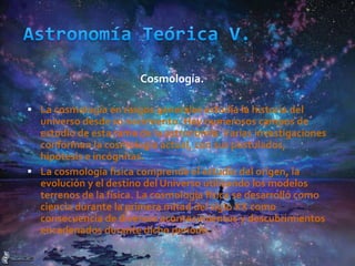 Cosmología.
 La cosmología en rasgos generales estudia la historia del
universo desde su nacimiento. Hay numerosos campos de
estudio de esta rama de la astronomía. Varias investigaciones
conforman la cosmología actual, con sus postulados,
hipótesis e incógnitas.
 La cosmología física comprende el estudio del origen, la
evolución y el destino del Universo utilizando los modelos
terrenos de la física. La cosmología física se desarrolló como
ciencia durante la primera mitad del siglo XX como
consecuencia de diversos acontecimientos y descubrimientos
encadenados durante dicho período.
 