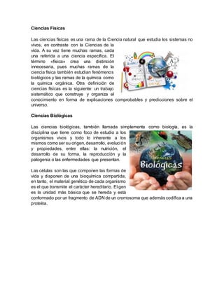 Ciencias Físicas
Las ciencias físicas es una rama de la Ciencia natural que estudia los sistemas no
vivos, en contraste con la Ciencias de la
vida. A su vez tiene muchas ramas, cada
una referida a una ciencia específica. El
término «física» crea una distinción
innecesaria, pues muchas ramas de la
ciencia física también estudian fenómenos
biológicos y las ramas de la química como
la química orgánica. Otra definición de
ciencias físicas es la siguiente: un trabajo
sistemático que construye y organiza el
conocimiento en forma de explicaciones comprobables y predicciones sobre el
universo.
Ciencias Biológicas
Las ciencias biológicas, también llamada simplemente como biología, es la
disciplina que tiene como foco de estudio a los
organismos vivos y todo lo inherente a los
mismos como ser su origen, desarrollo, evolución
y propiedades, entre ellas: la nutrición, el
desarrollo de su forma, la reproducción y la
patogenia o las enfermedades que presentan.
Las células son las que componen las formas de
vida y disponen de una bioquímica compartida,
en tanto, el material genético de cada organismo
es el que transmite el carácter hereditario. El gen
es la unidad más básica que se hereda y está
conformado por un fragmento de ADN de un cromosoma que además codifica a una
proteína.
 