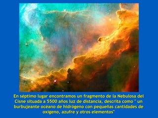 En séptimo lugar encontramos un fragmento de la Nebulosa del
Cisne situada a 5500 años luz de distancia, descrita como " un
burbujeante océano de hidrógeno con pequeñas cantidades de
              oxígeno, azufre y otros elementos"
 