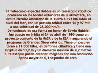 El Telescopio espacial Hubble es un telescopio robótico
 localizado en los bordes exteriores de la atmósfera, en
 órbita circular alrededor de la Tierra a 593 km sobre el
 nivel del mar, con un periodo orbital entre 96 y 97 min.
    a una velocidad de 28.000 Km/h.
  Denominado de esa forma en honor de Edwin Hubble,
   fue puesto en órbita el 24 de abril de 1990 como un
proyecto conjunto de la NASA y de la ESA inaugurando el
  programa de Grandes Observatorios. Tiene un peso en
 torno a 11.000 kilos, es de forma cilíndrica y tiene una
longitud de 13,2 m y un diámetro máximo de 4,2 metros.
El telescopio puede obtener imágenes con una resolución
          óptica mayor de 0,1 segundos de arco.
 