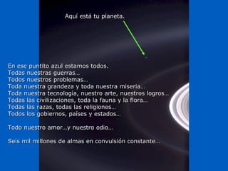 Aquí está tu planeta.




En ese puntito azul estamos todos.
Todas nuestras guerras…
Todos nuestros problemas…
Toda nuestra grandeza y toda nuestra miseria…
Toda nuestra tecnología, nuestro arte, nuestros logros…
Todas las civilizaciones, toda la fauna y la flora…
Todas las razas, todas las religiones…
Todos los gobiernos, países y estados…

Todo nuestro amor…y nuestro odio…

Seis mil millones de almas en convulsión constante…
 