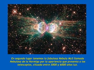 En segundo lugar tenemos la fabulosa Nebula Mz3 llamada
Nebulosa de la Hormiga por la apariencia que presenta a los
      telescopios, situada entre 3000 y 6000 años luz.
 