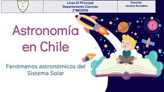 Astronomía
en Chile
Fenómenos astronómicos del
Sistema Solar
Liceo El Principal
Departamento Ciencias
2°MEDIOS
Docente:
Javiera González
 