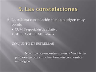 La palabra constelación tiene un origen muy bonito CUM. Preposición de ablativo STELLA-STELLAE. Estrella CONJUNTO DE ESTRELLAS Nosotros nos encontramos en la Via Láctea, pero existen otras muchas, también con nombre mitológico. 