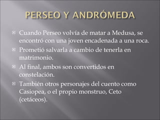 Cuando Perseo volvía de matar a Medusa, se encontró con una joven encadenada a una roca.  Prometió salvarla a cambio de tenerla en matrimonio. Al final, ambos son convertidos en constelación. También otros personajes del cuento como Casiopea, o el propio monstruo, Ceto (cetáceos). 