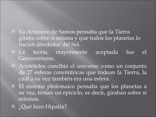 Ya Aristarco de Samos pensaba que la Tierra giraba sobre si misma y que todos los planetas lo hacían alrededor del Sol. La teoría mayormente aceptada fue el Geocentrismo. Aristóteles concibió el universo como un conjunto de 27 esferas concéntricas que rodean la Tierra, la cual a su vez también era una esfera. El sistema ptolemaico pensaba que los planetas a su vez, tenían un epiciclo, es decir, giraban sobre sí mismos. ¿Qué hizo Hipatia? 