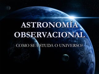 ASTRONOMÍA
OBSERVACIONAL
COMO SE ESTUDA O UNIVERSO?
 