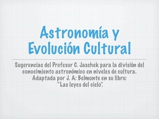 Astronomía y
     Evolución Cultural
Sugerencias del Profesor C. Jaschek para la división del
   conocimiento astronómico en niveles de cultura.
       Adaptada por J. A: Belmonte en su libro:
                  “Las leyes del cielo”.
 