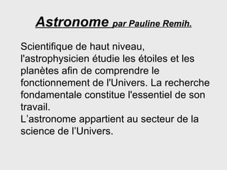 Astronome  par Pauline Remih. Scientifique de haut niveau, l'astrophysicien étudie les étoiles et les planètes afin de comprendre le fonctionnement de l'Univers. La recherche fondamentale constitue l'essentiel de son travail.  L’astronome appartient au secteur de la science de l’Univers. 