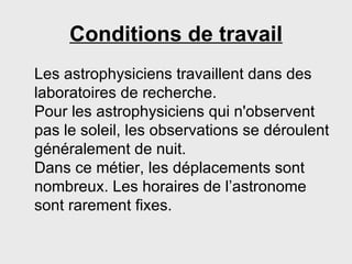 Conditions de travail Les astrophysiciens travaillent dans des laboratoires de recherche. Pour les astrophysiciens qui n'observent pas le soleil, les observations se déroulent généralement de nuit. Dans ce métier, les déplacements sont nombreux. Les horaires de l’astronome sont rarement fixes. 