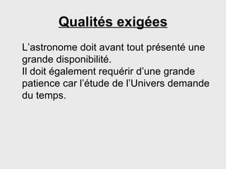 Qualités exigées L’astronome doit avant tout présenté une grande disponibilité. Il doit également requérir d’une grande patience car l’étude de l’Univers demande du temps. 