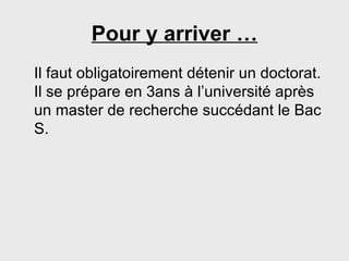 Pour y arriver … Il faut obligatoirement détenir un doctorat. Il se prépare en 3ans à l’université après un master de recherche succédant le Bac S. 