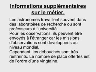 Informations supplémentaires sur le métier. Les astronomes travaillent souvent dans des laboratoires de recherche ou sont professeurs à l’université. Pour les observations, ils peuvent être envoyés à l’étranger car les missions d’observations sont développées au niveau mondial. Cependant, les débouchés sont très restreints. Le nombre de place offertes est de l’ordre d’une vingtaine.  