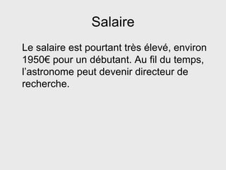 Salaire Le salaire est pourtant très élevé, environ 1950€ pour un débutant. Au fil du temps, l’astronome peut devenir directeur de recherche. 
