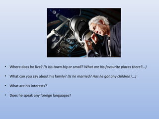 • Where does he live? (Is his town big or small? What are his favourite places there?...)
• What can you say about his family? (Is he married? Has he got any children?...)
• What are his interests?
• Does he speak any foreign languages?

 
