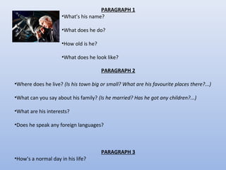 PARAGRAPH 1
•What’s his name?
•What does he do?
•How old is he?
•What does he look like?
PARAGRAPH 2
•Where does he live? (Is his town big or small? What are his favourite places there?...)
•What can you say about his family? (Is he married? Has he got any children?...)
•What are his interests?
•Does he speak any foreign languages?

•How’s a normal day in his life?

PARAGRAPH 3

 