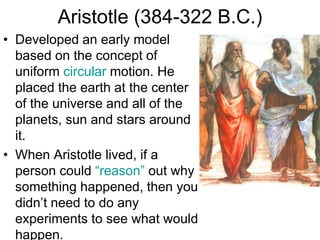 Aristotle (384-322 B.C.)
• Developed an early model
based on the concept of
uniform circular motion. He
placed the earth at the center
of the universe and all of the
planets, sun and stars around
it.
• When Aristotle lived, if a
person could “reason” out why
something happened, then you
didn’t need to do any
experiments to see what would
happen.
 
