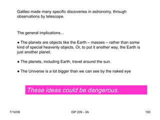 7/14/06 ISP 209 - 3A 100
Galileo made many specific discoveries in astronomy, through
observations by telescope.
The general implications…
● The planets are objects like the Earth – masses – rather than some
kind of special heavenly objects. Or, to put it another way, the Earth is
just another planet.
● The planets, including Earth, travel around the sun.
● The Universe is a lot bigger than we can see by the naked eyeeye.
These ideas could be dangerous.
 