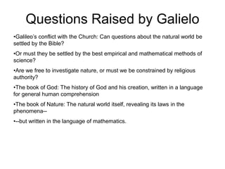 •Galileo’s conflict with the Church: Can questions about the natural world be
settled by the Bible?
•Or must they be settled by the best empirical and mathematical methods of
science?
•Are we free to investigate nature, or must we be constrained by religious
authority?
•The book of God: The history of God and his creation, written in a language
for general human comprehension
•The book of Nature: The natural world itself, revealing its laws in the
phenomena--
•--but written in the language of mathematics.
Questions Raised by Galielo
 