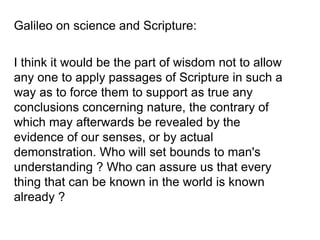 Galileo on science and Scripture:
I think it would be the part of wisdom not to allow
any one to apply passages of Scripture in such a
way as to force them to support as true any
conclusions concerning nature, the contrary of
which may afterwards be revealed by the
evidence of our senses, or by actual
demonstration. Who will set bounds to man's
understanding ? Who can assure us that every
thing that can be known in the world is known
already ?
 