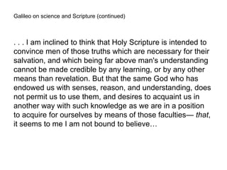 Galileo on science and Scripture (continued)
. . . I am inclined to think that Holy Scripture is intended to
convince men of those truths which are necessary for their
salvation, and which being far above man's understanding
cannot be made credible by any learning, or by any other
means than revelation. But that the same God who has
endowed us with senses, reason, and understanding, does
not permit us to use them, and desires to acquaint us in
another way with such knowledge as we are in a position
to acquire for ourselves by means of those faculties— that,
it seems to me I am not bound to believe…
 