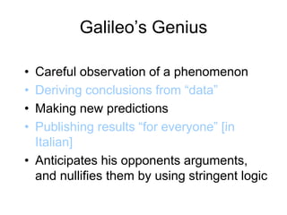 Galileo’s Genius
• Careful observation of a phenomenon
• Deriving conclusions from “data”
• Making new predictions
• Publishing results “for everyone” [in
Italian]
• Anticipates his opponents arguments,
and nullifies them by using stringent logic
 