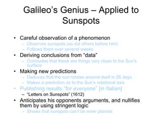 Galileo’s Genius – Applied to
Sunspots
• Careful observation of a phenomenon
– Observes sunspots (as did others before him)
– Follows them over several weeks
• Deriving conclusions from “data”
– Concludes that these are things very close to the Sun’s
surface
• Making new predictions
– Deduces that the sun rotates around itself in 26 days
– Makes a prediction as to the Sun’s rotational axis
• Publishing results “for everyone” [in Italian]
– “Letters on Sunspots” (1612)
• Anticipates his opponents arguments, and nullifies
them by using stringent logic
– Shows that sunspots can’t be inner planets
 