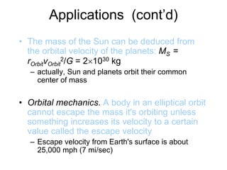 Applications (cont’d)
• The mass of the Sun can be deduced from
the orbital velocity of the planets: MS =
rOrbitvOrbit
2/G = 21030 kg
– actually, Sun and planets orbit their common
center of mass
• Orbital mechanics. A body in an elliptical orbit
cannot escape the mass it's orbiting unless
something increases its velocity to a certain
value called the escape velocity
– Escape velocity from Earth's surface is about
25,000 mph (7 mi/sec)
 