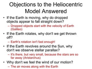Objections to the Heliocentric
Model Answered
• If the Earth is moving, why do dropped
objects appear to fall straight down?
– Dropped objects start with the velocity of Earth
(Galileo)
• If the Earth rotates, why don't we get thrown
off?
– Earth's rotation isn't fast enough!
• If the Earth revolves around the Sun, why
don't we observe stellar parallax?
– It's there, but very small, because the stars are so
far away (Aristarchus)
• Why don't we feel the wind of our motion?
– The air moves along with the Earth
 
