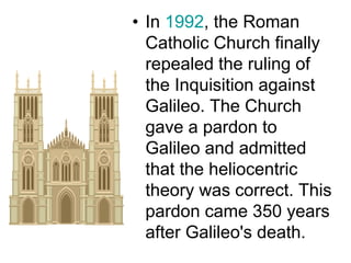 • In 1992, the Roman
Catholic Church finally
repealed the ruling of
the Inquisition against
Galileo. The Church
gave a pardon to
Galileo and admitted
that the heliocentric
theory was correct. This
pardon came 350 years
after Galileo's death.
 