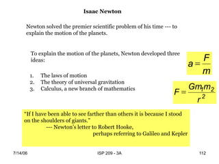 7/14/06 ISP 209 - 3A 112
To explain the motion of the planets, Newton developed three
ideas:
1. The laws of motion
2. The theory of universal gravitation
3. Calculus, a new branch of mathematics
Newton solved the premier scientific problem of his time --- to
explain the motion of the planets.
Isaac Newton
“If I have been able to see farther than others it is because I stood
on the shoulders of giants.”
--- Newton’s letter to Robert Hooke,
perhaps referring to Galileo and Kepler
m
F
a 
2
2
1
r
m
Gm
F 
 