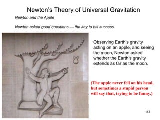 7/14/06 ISP 209 - 3A 113
Newton’s Theory of Universal Gravitation
Newton and the Apple
(The apple never fell on his head,
but sometimes a stupid person
will say that, trying to be funny.)
Newton asked good questions  the key to his success.
Observing Earth’s gravity
acting on an apple, and seeing
the moon, Newton asked
whether the Earth’s gravity
extends as far as the moon.
 