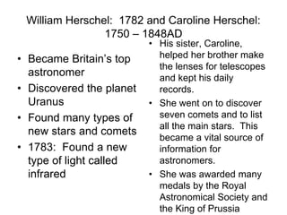 William Herschel: 1782 and Caroline Herschel:
1750 – 1848AD
• Became Britain’s top
astronomer
• Discovered the planet
Uranus
• Found many types of
new stars and comets
• 1783: Found a new
type of light called
infrared
• His sister, Caroline,
helped her brother make
the lenses for telescopes
and kept his daily
records.
• She went on to discover
seven comets and to list
all the main stars. This
became a vital source of
information for
astronomers.
• She was awarded many
medals by the Royal
Astronomical Society and
the King of Prussia
 
