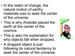 • In the realm of change, the
natural motion of earthy
materials was to seek the center
of the universe.
• This is why Aristotle placed the
earth at the center of the
cosmos.
• This is also his explanation for
why objects fall when dropped.
• A dropped object is just
following its natural tendency to
seek the center of the universe.
 