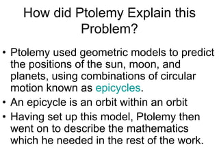 How did Ptolemy Explain this
Problem?
• Ptolemy used geometric models to predict
the positions of the sun, moon, and
planets, using combinations of circular
motion known as epicycles.
• An epicycle is an orbit within an orbit
• Having set up this model, Ptolemy then
went on to describe the mathematics
which he needed in the rest of the work.
 
