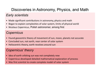 Early scientists
• Made significant contributions in astronomy, physics and math
• Began to explain complexities of solar system, limits of physical world
• Nicolaus Copernicus, Polish astronomer, among first
Copernicus’ theory
• Idea of earth orbiting sun was not completely new
• Copernicus developed detailed mathematical explanation of process
• Was first scientist to create complete model of solar system
Copernicus
• Found geocentric theory of movement of sun, moon, planets not accurate
• Concluded sun, not earth, near center of solar system
• Heliocentric theory, earth revolves around sun
Discoveries in Astronomy, Physics, and Math
 