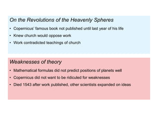 Weaknesses of theory
• Mathematical formulas did not predict positions of planets well
• Copernicus did not want to be ridiculed for weaknesses
• Died 1543 after work published, other scientists expanded on ideas
On the Revolutions of the Heavenly Spheres
• Copernicus’ famous book not published until last year of his life
• Knew church would oppose work
• Work contradicted teachings of church
 