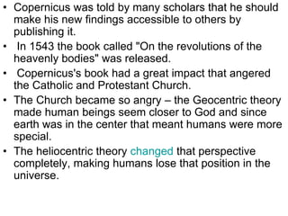 • Copernicus was told by many scholars that he should
make his new findings accessible to others by
publishing it.
• In 1543 the book called "On the revolutions of the
heavenly bodies" was released.
• Copernicus's book had a great impact that angered
the Catholic and Protestant Church.
• The Church became so angry – the Geocentric theory
made human beings seem closer to God and since
earth was in the center that meant humans were more
special.
• The heliocentric theory changed that perspective
completely, making humans lose that position in the
universe.
 